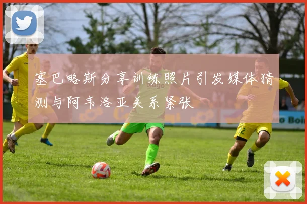 塞巴略斯分享训练照片引发媒体猜测与阿韦洛亚关系紧张