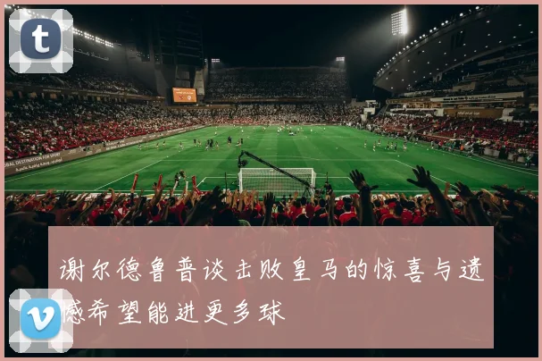 谢尔德鲁普谈击败皇马的惊喜与遗憾希望能进更多球