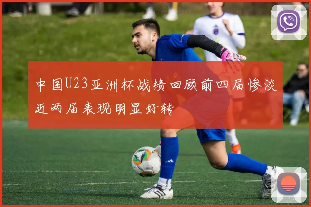 中国U23亚洲杯战绩回顾前四届惨淡近两届表现明显好转
