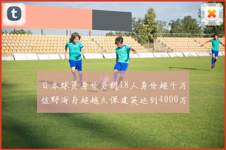 日本球员身价分析18人身价超千万佐野海舟超越久保建英达到4000万欧