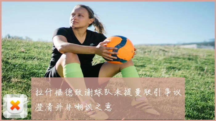 拉什福德致谢球队未提曼联引争议澄清并非嘲讽之意