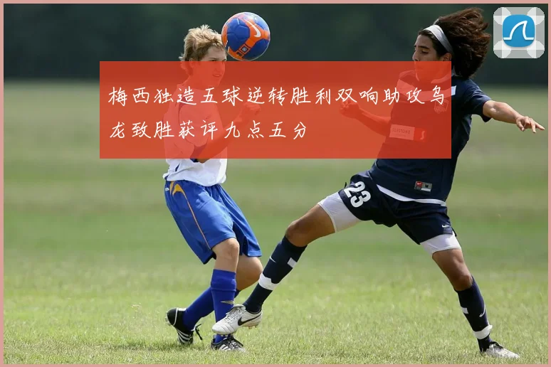 梅西独造五球逆转胜利双响助攻乌龙致胜获评九点五分