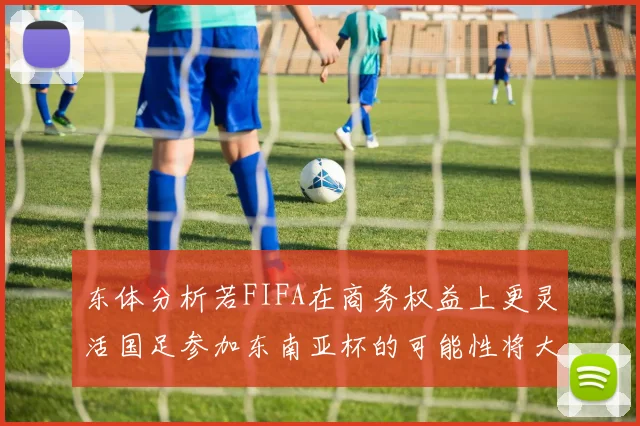 东体分析若FIFA在商务权益上更灵活国足参加东南亚杯的可能性将大增