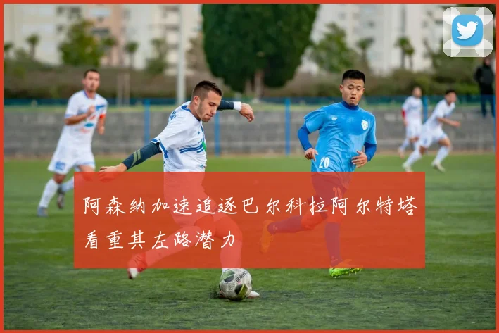 阿森纳加速追逐巴尔科拉阿尔特塔看重其左路潜力