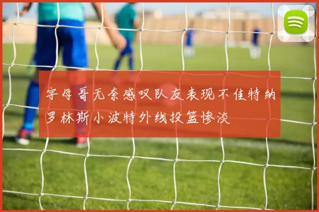 字母哥无奈感叹队友表现不佳特纳罗林斯小波特外线投篮惨淡