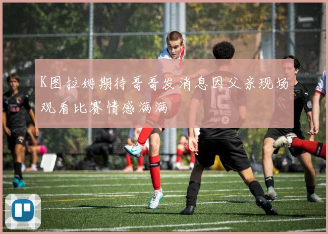 K图拉姆期待哥哥发消息因父亲现场观看比赛情感满满