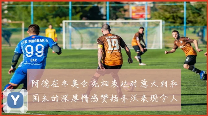 阿德在冬奥会亮相表达对意大利和国米的深厚情感赞扬齐沃表现令人惊喜
