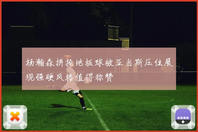 杨瀚森拼抢地板球被亚当斯压住展现强硬风格值得称赞