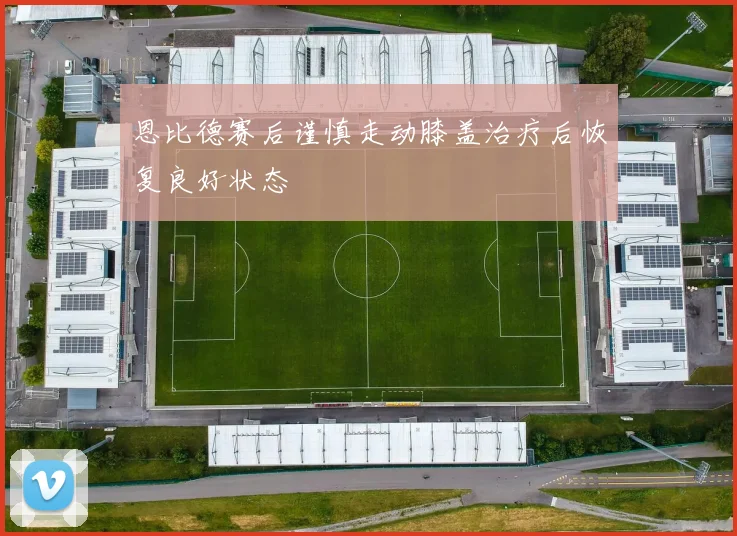 恩比德赛后谨慎走动膝盖治疗后恢复良好状态