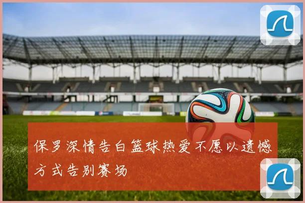 保罗深情告白篮球热爱不愿以遗憾方式告别赛场