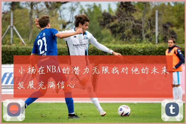 小杨在NBA的潜力无限我对他的未来发展充满信心