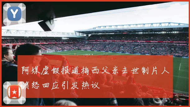 阿媒虚假报道梅西父亲去世制片人愤怒回应引发热议